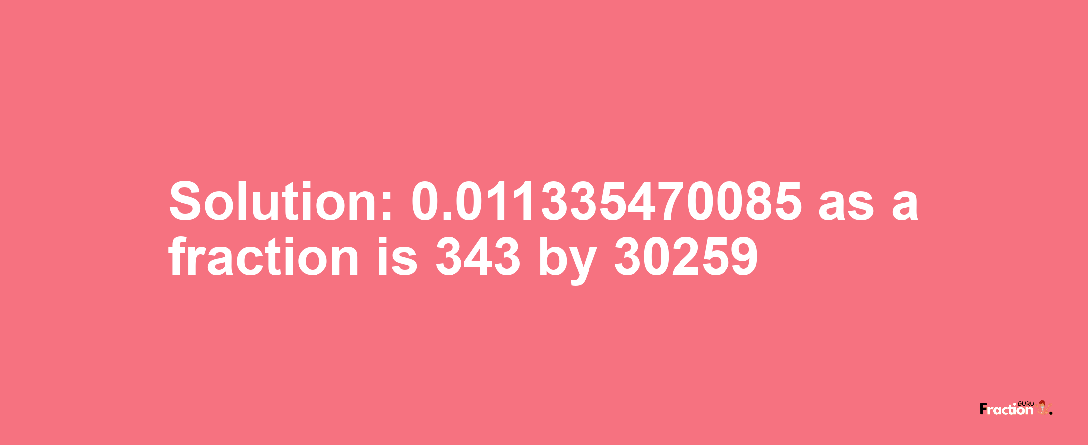 Solution:0.011335470085 as a fraction is 343/30259